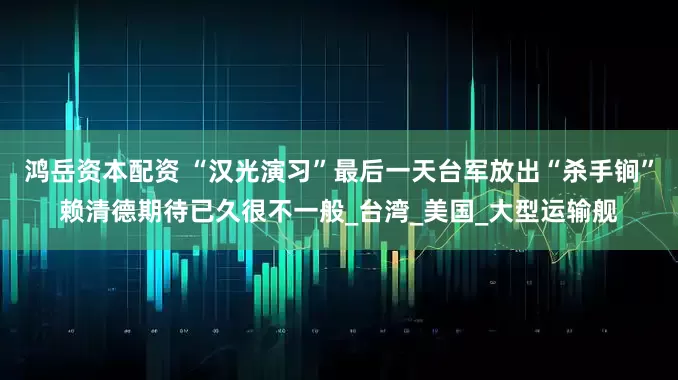鸿岳资本配资 “汉光演习”最后一天台军放出“杀手锏”赖清德期待已久很不一般_台湾_美国_大型运输舰