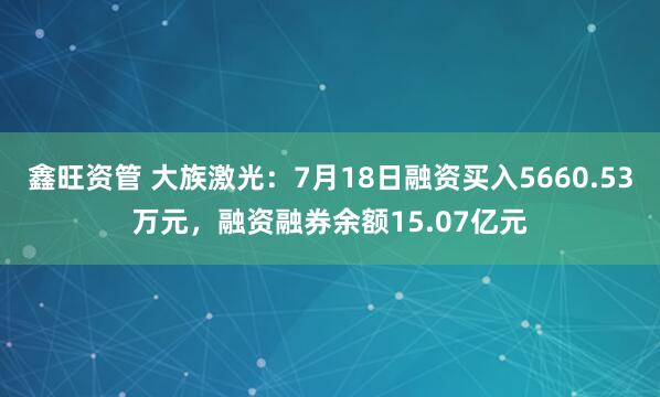 鑫旺资管 大族激光：7月18日融资买入5660.53万元，融资融券余额15.07亿元