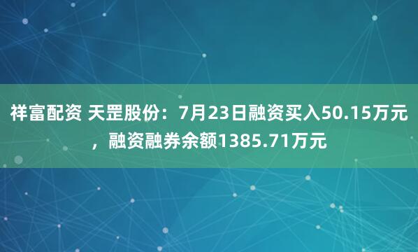 祥富配资 天罡股份：7月23日融资买入50.15万元，融资融券余额1385.71万元