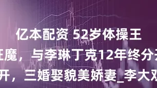 亿本配资 52岁体操王子变晒娃狂魔，与李琳丁克12年终分开，三婚娶貌美娇妻_李大双_孩子_妻子