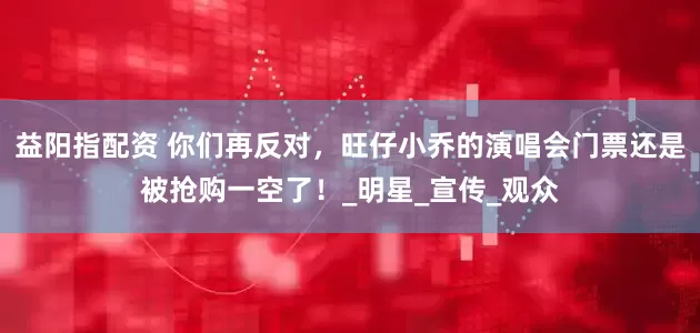 益阳指配资 你们再反对,旺仔小乔的演唱会门票还是被抢购一空了!_明星_宣传_观众