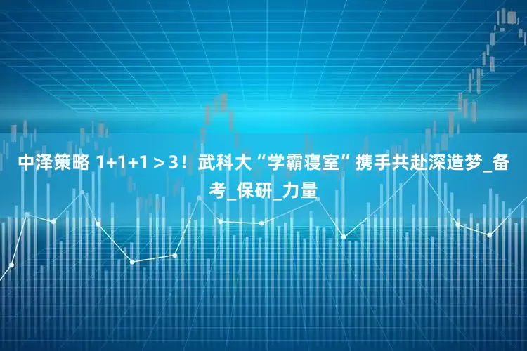 中泽策略 1+1+1＞3！武科大“学霸寝室”携手共赴深造梦_备考_保研_力量