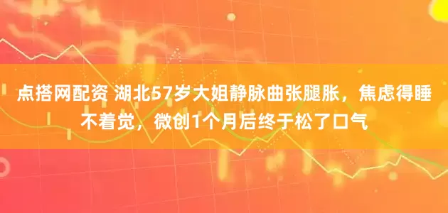 点搭网配资 湖北57岁大姐静脉曲张腿胀，焦虑得睡不着觉，微创1个月后终于松了口气