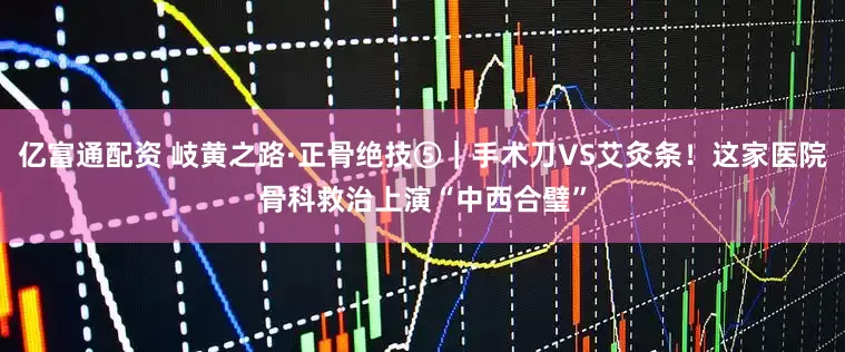 亿富通配资 岐黄之路·正骨绝技⑤｜手术刀VS艾灸条！这家医院骨科救治上演“中西合璧”